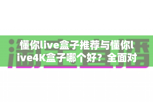懂你live盒子推荐与懂你live4K盒子哪个好?全面对比帮你选对家用电视盒子 懂你live盒子推荐与懂你live4K盒子哪个好?全面对比帮你选对家用电视盒子