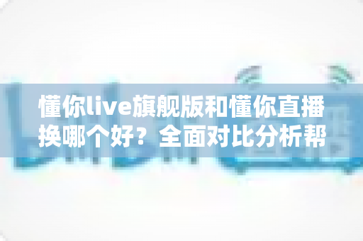 懂你live旗舰版和懂你直播换哪个好?全面对比分析帮你做出最佳选择 懂你live旗舰版和懂你直播换哪个好?全面对比分析帮你做出最佳选择