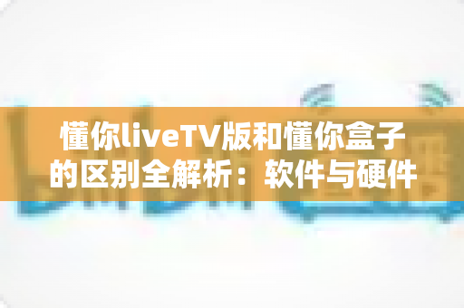 懂你liveTV版和懂你盒子的区别全解析：软件与硬件两种方案深度对比，帮你找到最适合的家庭观影选择