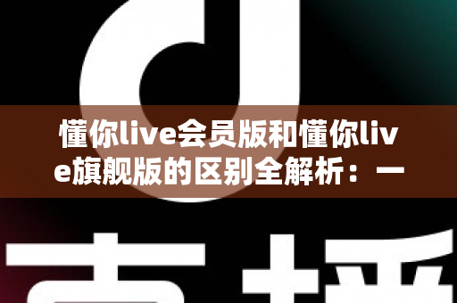 懂你live会员版和懂你live旗舰版的区别全解析:一文读懂两大版本,助你轻松选对不花冤枉钱 懂你live会员版和懂你live旗舰版的区别全解析:一文读懂两大版本,助你轻松选对不花冤枉钱