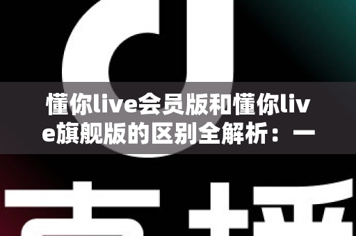 懂你live会员版和懂你live旗舰版的区别全解析:一文读懂两大版本,助你轻松选对不花冤枉钱 懂你live会员版和懂你live旗舰版的区别全解析:一文读懂两大版本,助你轻松选对不花冤枉钱
