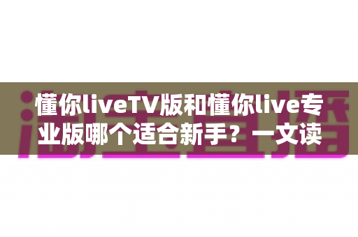 懂你liveTV版和懂你live专业版哪个适合新手?一文读懂两大版本选择指南 懂你liveTV版和懂你live专业版哪个适合新手?一文读懂两大版本选择指南