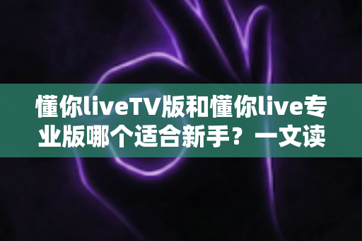 懂你liveTV版和懂你live专业版哪个适合新手?一文读懂两大版本选择指南 懂你liveTV版和懂你live专业版哪个适合新手?一文读懂两大版本选择指南
