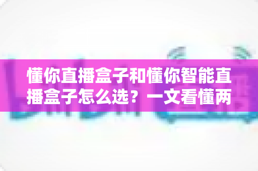 懂你直播盒子和懂你智能直播盒子怎么选?一文看懂两款设备的核心差异与购买建议 懂你直播盒子和懂你智能直播盒子怎么选?一文看懂两款设备的核心差异与购买建议