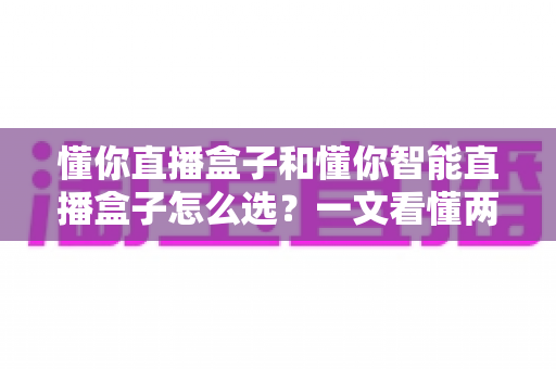 懂你直播盒子和懂你智能直播盒子怎么选？一文看懂两款设备的核心差异与购买建议
