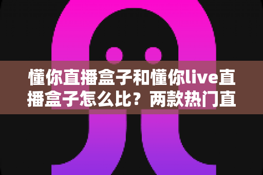 懂你直播盒子和懂你live直播盒子怎么比?两款热门直播盒子深度对比与选购全指南 懂你直播盒子和懂你live直播盒子怎么比?两款热门直播盒子深度对比与选购全指南