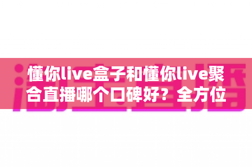 懂你live盒子和懂你live聚合直播哪个口碑好？全方位深度对比帮你选对不踩坑