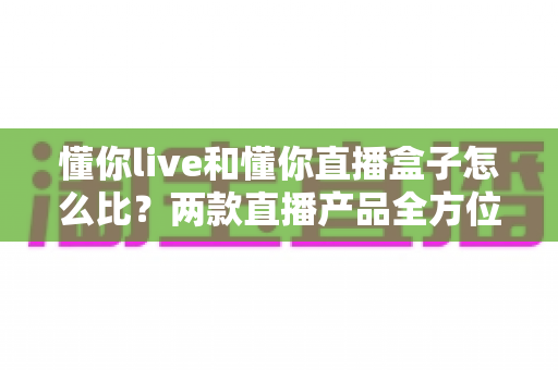 懂你live和懂你直播盒子怎么比?两款直播产品全方位对比与选购指南 懂你live和懂你直播盒子怎么比?两款直播产品全方位对比与选购指南