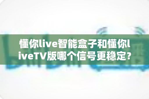 懂你live智能盒子和懂你liveTV版哪个信号更稳定?深度对比解析与选购指南 懂你live智能盒子和懂你liveTV版哪个信号更稳定?深度对比解析与选购指南