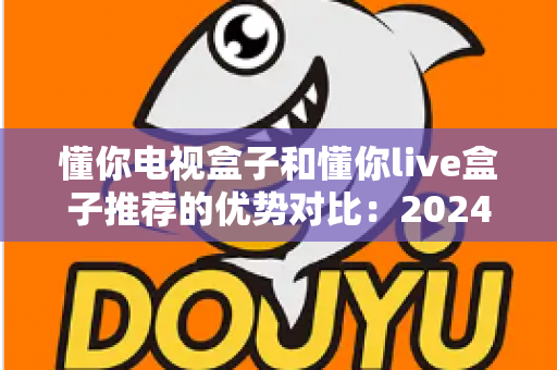 懂你电视盒子和懂你live盒子推荐的优势对比：2024家庭影音选购全攻略，帮你挑对不踩坑