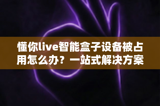 懂你live智能盒子设备被占用怎么办?一站式解决方案与实用预防指南 懂你live智能盒子设备被占用怎么办?一站式解决方案与实用预防指南