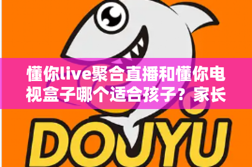 懂你live聚合直播和懂你电视盒子哪个适合孩子？家长必看的深度选购指南