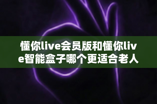 懂你live会员版和懂你live智能盒子哪个更适合老人用？一篇讲透选购要点与使用体验的实用指南