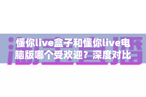 懂你live盒子和懂你live电脑版哪个受欢迎?深度对比解析帮你选出最佳观影方案 懂你live盒子和懂你live电脑版哪个受欢迎?深度对比解析帮你选出最佳观影方案