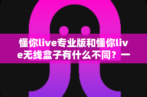 懂你live专业版和懂你live无线盒子有什么不同?一篇文章带你彻底搞懂两大热门直播设备,选对装备不踩坑 懂你live专业版和懂你live无线盒子有什么不同?一篇文章带你彻底搞懂两大热门直播设备,选对装备不踩坑