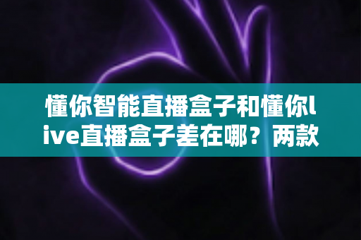 懂你智能直播盒子和懂你live直播盒子差在哪?两款直播设备深度对比,帮你一次选对不踩坑 懂你智能直播盒子和懂你live直播盒子差在哪?两款直播设备深度对比,帮你一次选对不踩坑