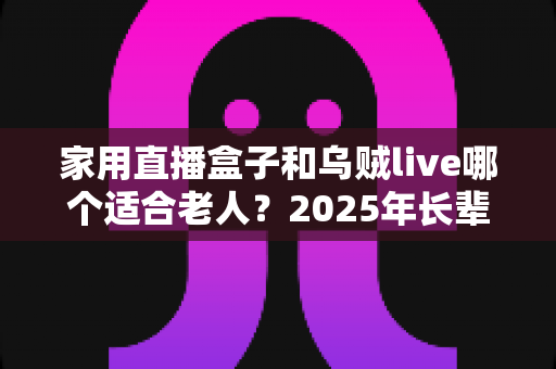 家用直播盒子和乌贼live哪个适合老人？2025年长辈看电视直播设备终极选购指南