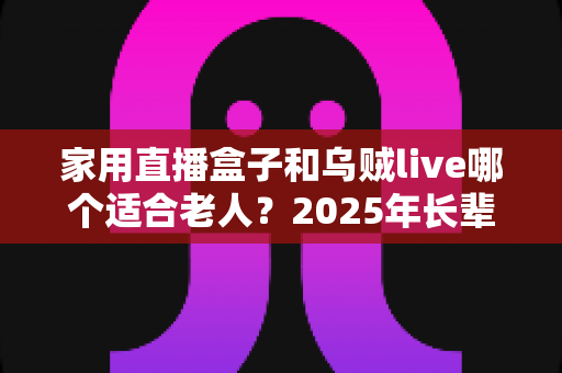 家用直播盒子和乌贼live哪个适合老人？2025年长辈看电视直播设备终极选购指南