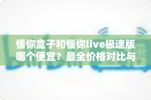 懂你盒子和懂你live极速版哪个便宜?最全价格对比与省钱选购指南 懂你盒子和懂你live极速版哪个便宜?最全价格对比与省钱选购指南