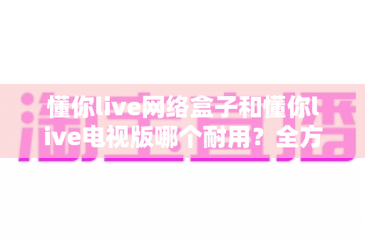 懂你live网络盒子和懂你live电视版哪个耐用?全方位深度对比分析与选购指南 懂你live网络盒子和懂你live电视版哪个耐用?全方位深度对比分析与选购指南