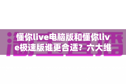 懂你live电脑版和懂你live极速版谁更合适？六大维度全面对比，选对版本体验翻倍