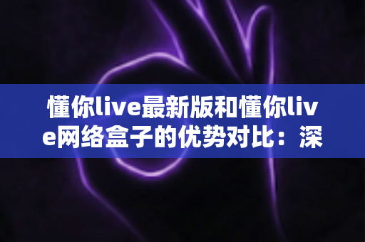 懂你live最新版和懂你live网络盒子的优势对比：深度解析两大观影方案，帮你找到最适合的家庭娱乐选择