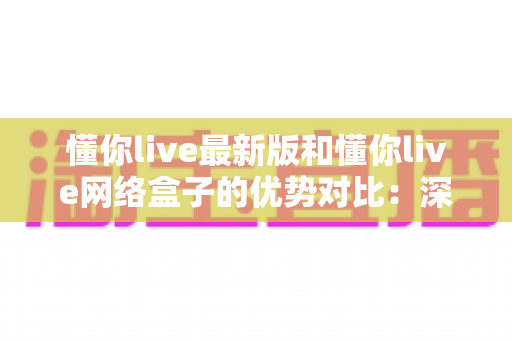 懂你live最新版和懂你live网络盒子的优势对比：深度解析两大观影方案，帮你找到最适合的家庭娱乐选择