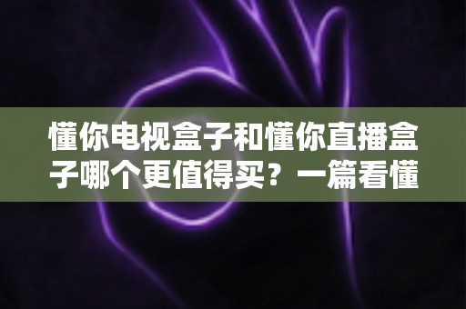 懂你电视盒子和懂你直播盒子哪个更值得买？一篇看懂差异的深度选购指南