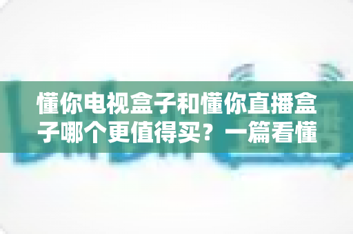 懂你电视盒子和懂你直播盒子哪个更值得买？一篇看懂差异的深度选购指南