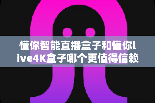 懂你智能直播盒子和懂你live4K盒子哪个更值得信赖？深度对比评测与选购避坑指南