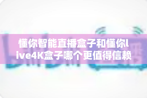 懂你智能直播盒子和懂你live4K盒子哪个更值得信赖？深度对比评测与选购避坑指南