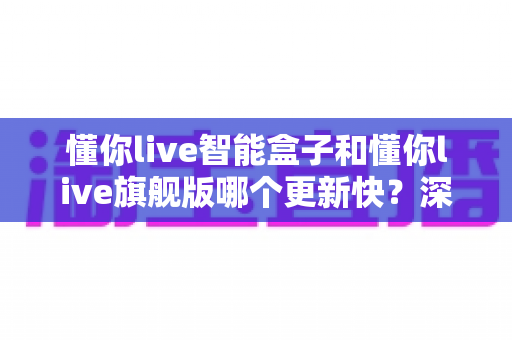 懂你live智能盒子和懂你live旗舰版哪个更新快?深度解析两大版本升级速度与选购指南 懂你live智能盒子和懂你live旗舰版哪个更新快?深度解析两大版本升级速度与选购指南