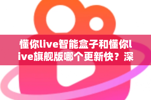 懂你live智能盒子和懂你live旗舰版哪个更新快?深度解析两大版本升级速度与选购指南 懂你live智能盒子和懂你live旗舰版哪个更新快?深度解析两大版本升级速度与选购指南