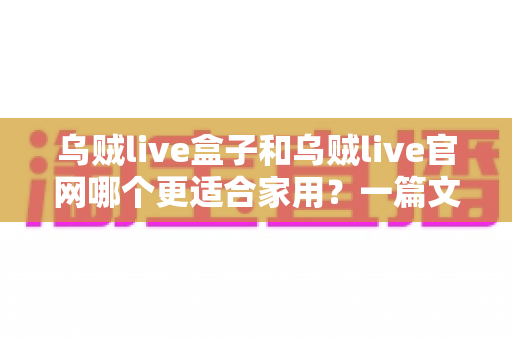 乌贼live盒子和乌贼live官网哪个更适合家用？一篇文章帮你选对家庭观影方案