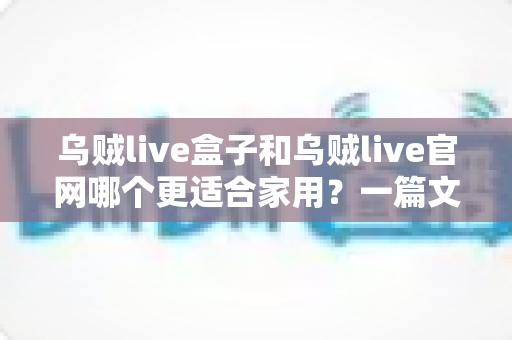 乌贼live盒子和乌贼live官网哪个更适合家用？一篇文章帮你选对家庭观影方案