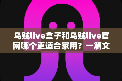 乌贼live盒子和乌贼live官网哪个更适合家用？一篇文章帮你选对家庭观影方案