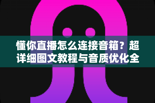 懂你直播怎么连接音箱?超详细图文教程与音质优化全攻略一文搞定 懂你直播怎么连接音箱?超详细图文教程与音质优化全攻略一文搞定