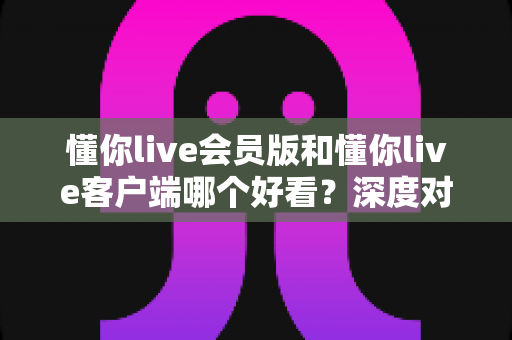 懂你live会员版和懂你live客户端哪个好看?深度对比解析助你轻松选版本 懂你live会员版和懂你live客户端哪个好看?深度对比解析助你轻松选版本