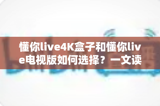 懂你live4K盒子和懂你live电视版如何选择？一文读懂两大版本差异与选购指南