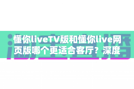 懂你liveTV版和懂你live网页版哪个更适合客厅？深度对比帮你选出最佳观影方案