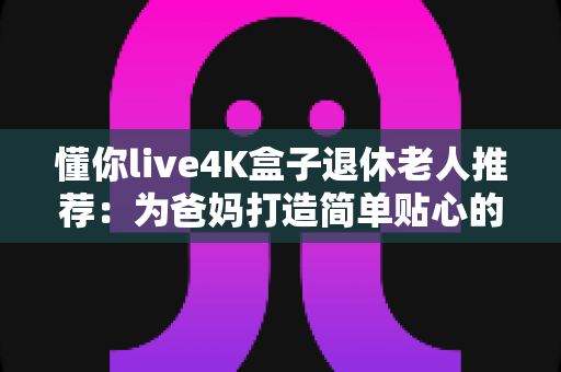 懂你live4K盒子退休老人推荐：为爸妈打造简单贴心的电视观影新体验