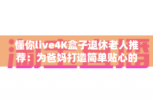懂你live4K盒子退休老人推荐：为爸妈打造简单贴心的电视观影新体验