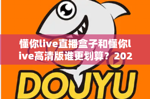 懂你live直播盒子和懂你live高清版谁更划算?2025年最全对比评测帮你省冤枉钱 懂你live直播盒子和懂你live高清版谁更划算?2025年最全对比评测帮你省冤枉钱