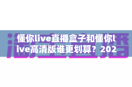 懂你live直播盒子和懂你live高清版谁更划算?2025年最全对比评测帮你省冤枉钱 懂你live直播盒子和懂你live高清版谁更划算?2025年最全对比评测帮你省冤枉钱