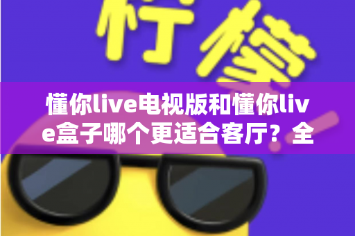 懂你live电视版和懂你live盒子哪个更适合客厅？全面对比解析帮你选出最佳客厅观影方案