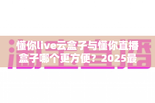 懂你live云盒子与懂你直播盒子哪个更方便？2025最新选购对比指南，看完不踩坑