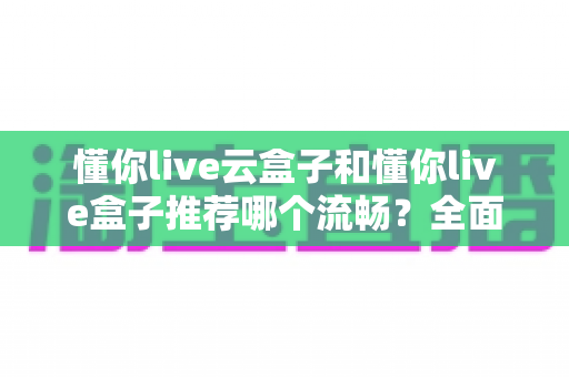 懂你live云盒子和懂你live盒子推荐哪个流畅？全面实测对比为你解惑