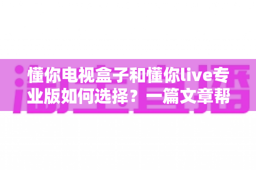 懂你电视盒子和懂你live专业版如何选择？一篇文章帮你理清思路、选对不选贵