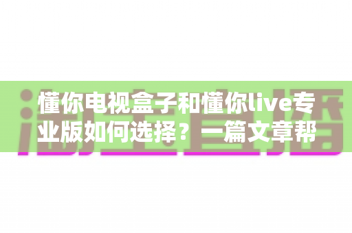 懂你电视盒子和懂你live专业版如何选择？一篇文章帮你理清思路、选对不选贵