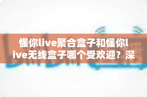 懂你live聚合盒子和懂你live无线盒子哪个受欢迎?深度对比解析帮你选对直播设备 懂你live聚合盒子和懂你live无线盒子哪个受欢迎?深度对比解析帮你选对直播设备